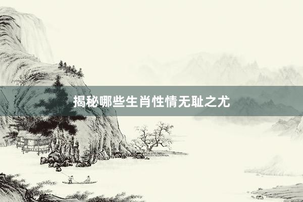 揭秘哪些生肖性情无耻之尤