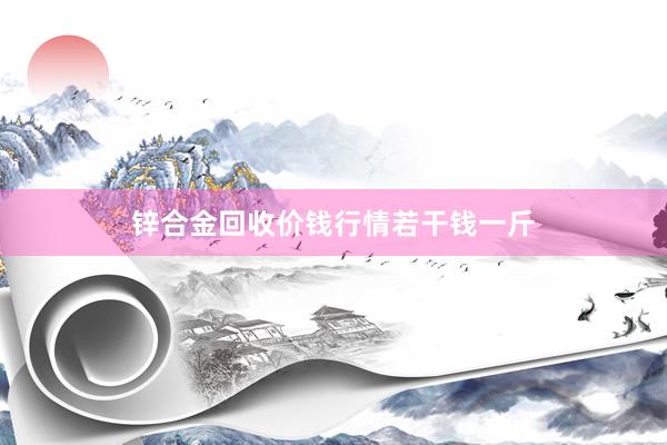 锌合金回收价钱行情若干钱一斤